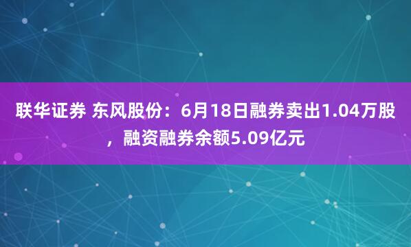 联华证券 东风股份：6月18日融券卖出1.04万股，融资融券余额5.09亿元