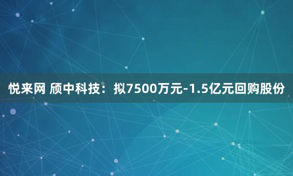 悦来网 颀中科技：拟7500万元-1.5亿元回购股份