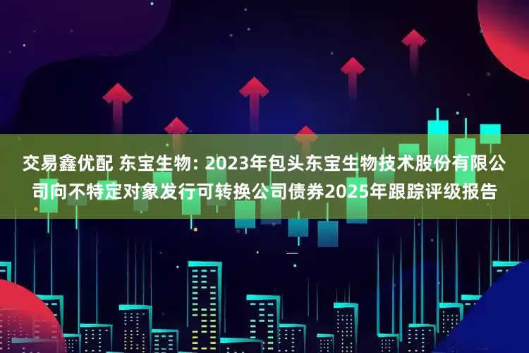 交易鑫优配 东宝生物: 2023年包头东宝生物技术股份有限公司向不特定对象发行可转换公司债券2025年跟踪评级报告