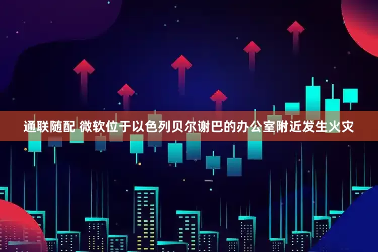 通联随配 微软位于以色列贝尔谢巴的办公室附近发生火灾