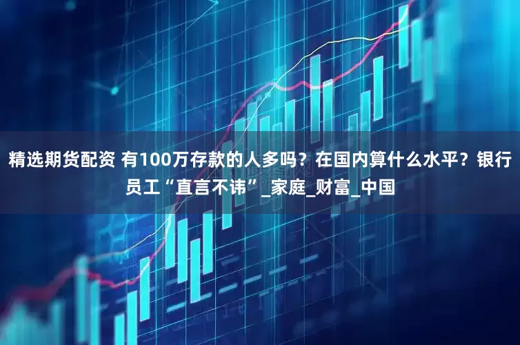 精选期货配资 有100万存款的人多吗？在国内算什么水平？银行员工“直言不讳”_家庭_财富_中国