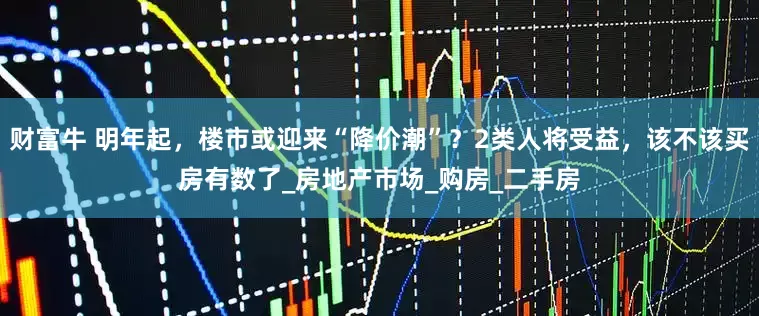 财富牛 明年起，楼市或迎来“降价潮”？2类人将受益，该不该买房有数了_房地产市场_购房_二手房