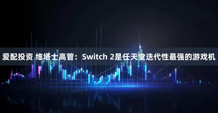 爱配投资 维塔士高管：Switch 2是任天堂迭代性最强的游戏机