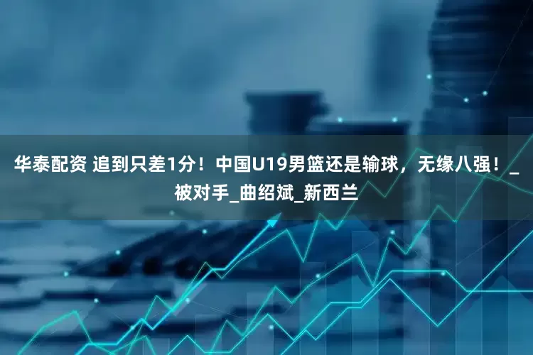 华泰配资 追到只差1分！中国U19男篮还是输球，无缘八强！_被对手_曲绍斌_新西兰