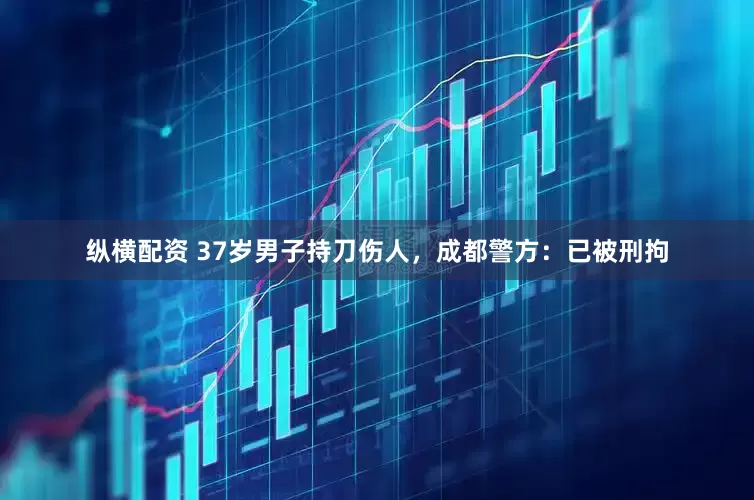 纵横配资 37岁男子持刀伤人，成都警方：已被刑拘