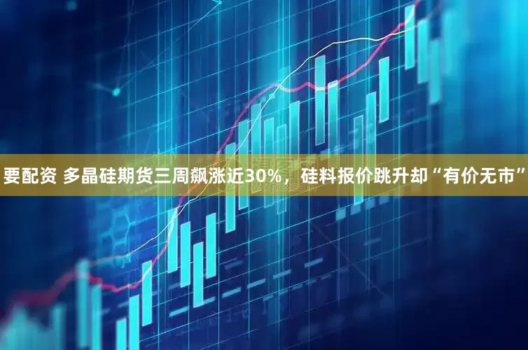 要配资 多晶硅期货三周飙涨近30%，硅料报价跳升却“有价无市”