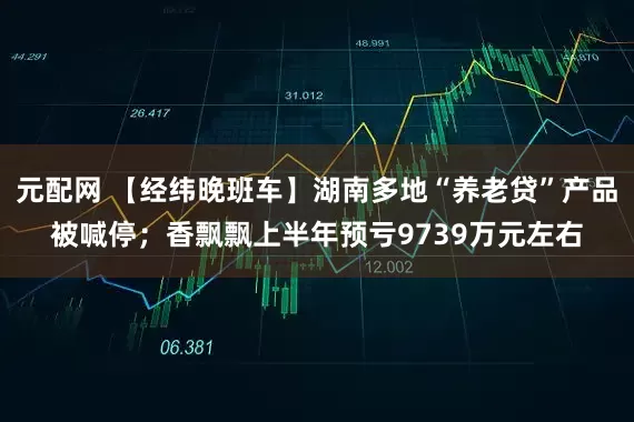 元配网 【经纬晚班车】湖南多地“养老贷”产品被喊停；香飘飘上半年预亏9739万元左右