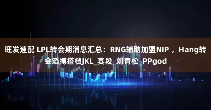 旺发速配 LPL转会期消息汇总：RNG辅助加盟NIP ，Hang转会滔搏搭档JKL_赛段_刘青松_PPgod