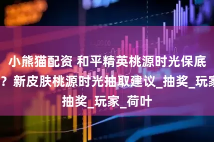 小熊猫配资 和平精英桃源时光保底多少出？新皮肤桃源时光抽取建议_抽奖_玩家_荷叶