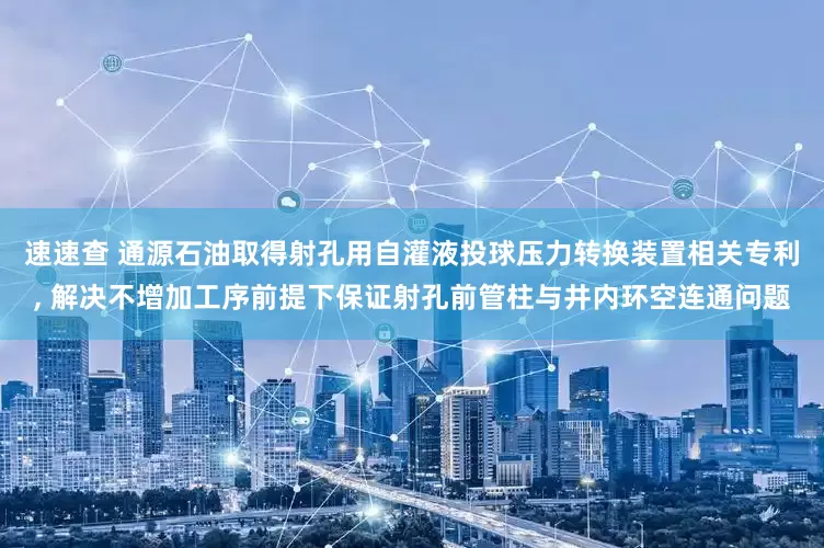 速速查 通源石油取得射孔用自灌液投球压力转换装置相关专利, 解决不增加工序前提下保证射孔前管柱与井内环空连通问题