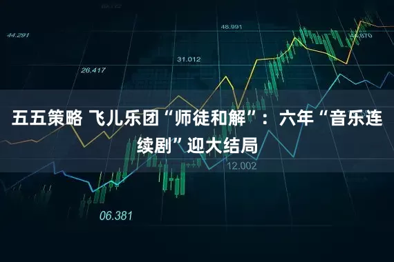 五五策略 飞儿乐团“师徒和解”：六年“音乐连续剧”迎大结局