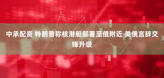 中承配资 特朗普称核潜艇部署至俄附近 美俄言辞交锋升级