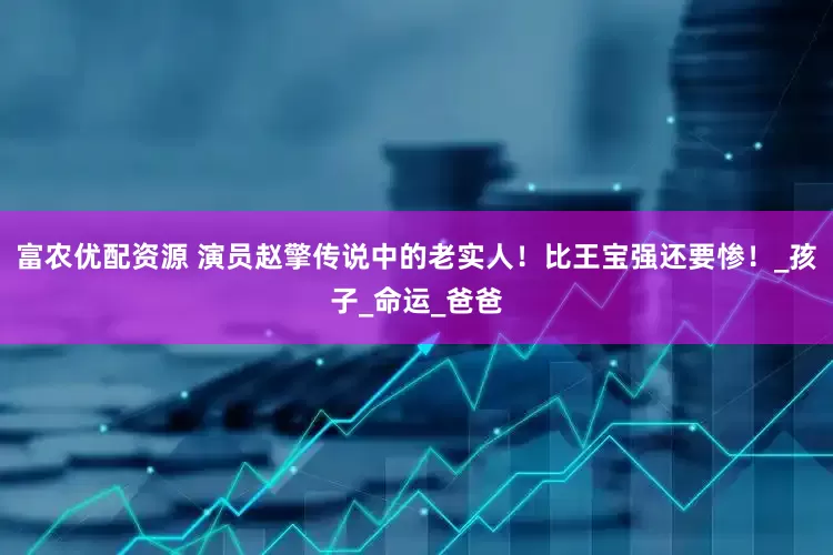富农优配资源 演员赵擎传说中的老实人！比王宝强还要惨！_孩子_命运_爸爸