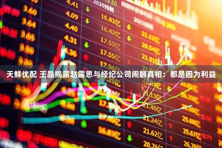 天鲜优配 王晶揭露赵露思与经纪公司闹翻真相：都是因为利益