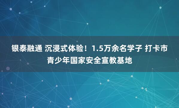 银泰融通 沉浸式体验！1.5万余名学子 打卡市青少年国家安全宣教基地