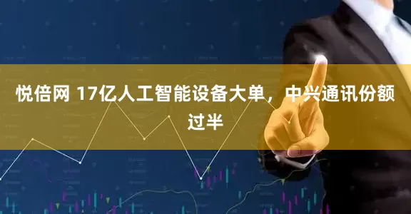 悦倍网 17亿人工智能设备大单，中兴通讯份额过半