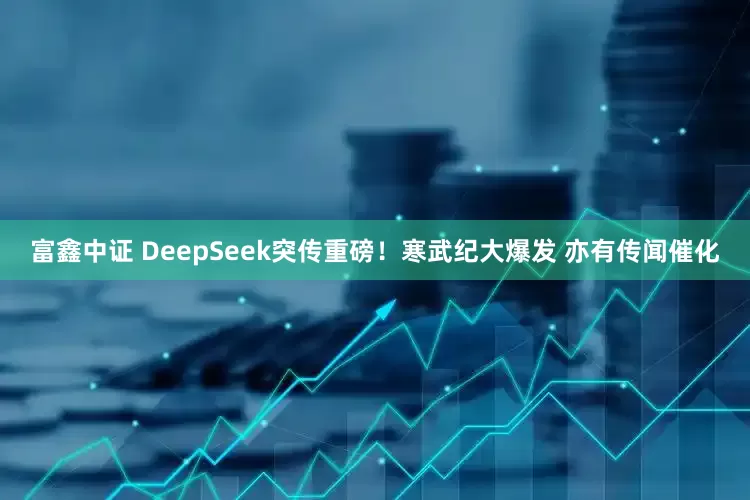 富鑫中证 DeepSeek突传重磅！寒武纪大爆发 亦有传闻催化