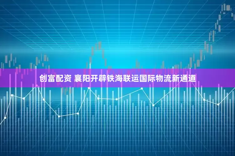 创富配资 襄阳开辟铁海联运国际物流新通道