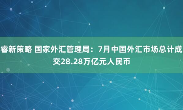 睿新策略 国家外汇管理局：7月中国外汇市场总计成交28.28万亿元人民币