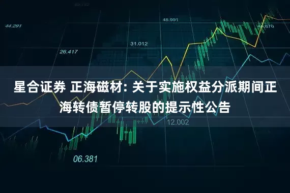 星合证券 正海磁材: 关于实施权益分派期间正海转债暂停转股的提示性公告