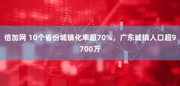 倍加网 10个省份城镇化率超70%，广东城镇人口超9700万